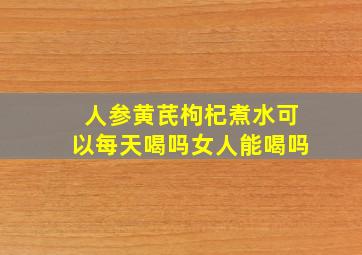 人参黄芪枸杞煮水可以每天喝吗女人能喝吗