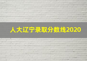 人大辽宁录取分数线2020