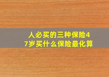 人必买的三种保险47岁买什么保险最化算