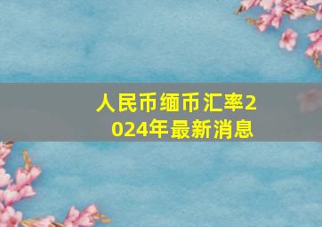 人民币缅币汇率2024年最新消息