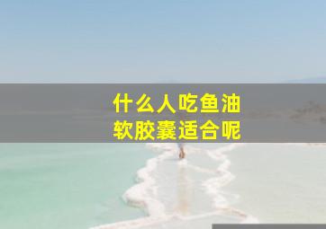 什么人吃鱼油软胶囊适合呢