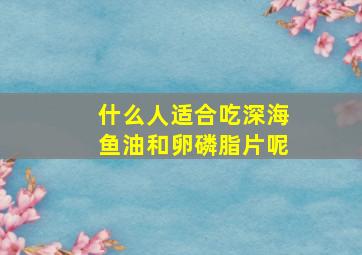 什么人适合吃深海鱼油和卵磷脂片呢