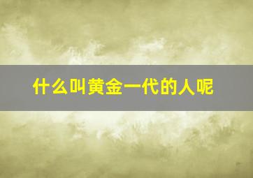 什么叫黄金一代的人呢