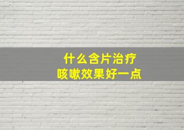 什么含片治疗咳嗽效果好一点