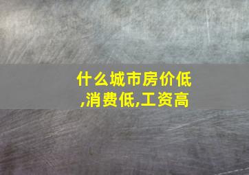 什么城市房价低,消费低,工资高