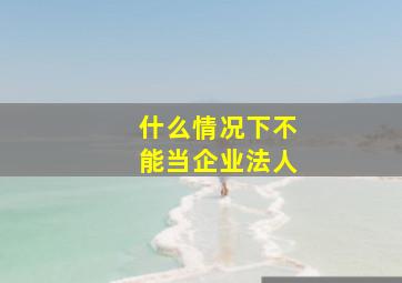 什么情况下不能当企业法人