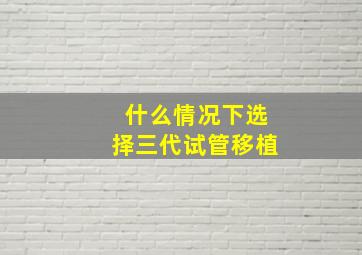 什么情况下选择三代试管移植