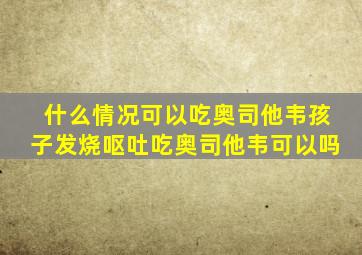 什么情况可以吃奥司他韦孩子发烧呕吐吃奥司他韦可以吗