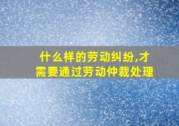 什么样的劳动纠纷,才需要通过劳动仲裁处理