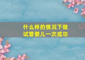 什么样的情况下做试管婴儿一次成功