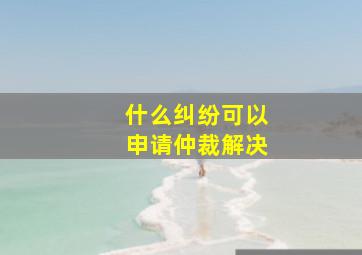 什么纠纷可以申请仲裁解决