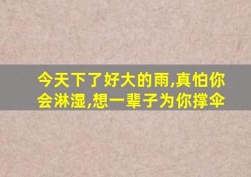 今天下了好大的雨,真怕你会淋湿,想一辈子为你撑伞