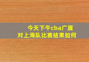 今天下午cba广厦对上海队比赛结果如何