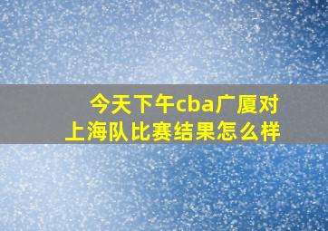 今天下午cba广厦对上海队比赛结果怎么样