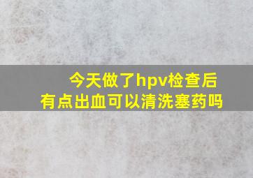 今天做了hpv检查后有点出血可以清洗塞药吗