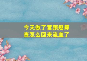 今天做了宫颈癌筛查怎么回来流血了