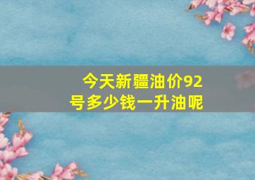 今天新疆油价92号多少钱一升油呢