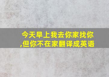 今天早上我去你家找你,但你不在家翻译成英语