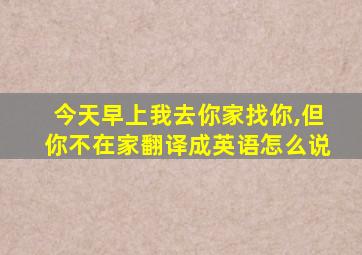 今天早上我去你家找你,但你不在家翻译成英语怎么说