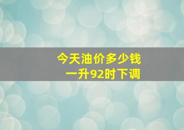 今天油价多少钱一升92时下调