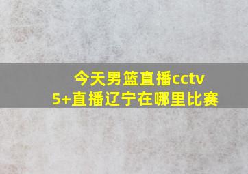 今天男篮直播cctv5+直播辽宁在哪里比赛