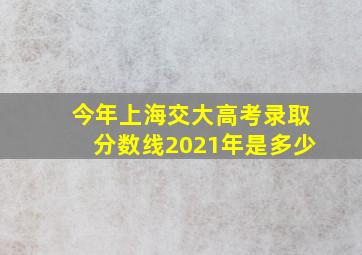 今年上海交大高考录取分数线2021年是多少