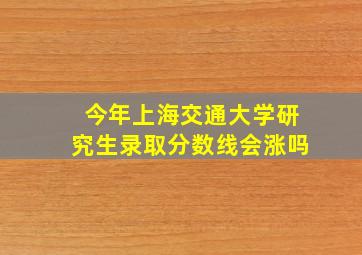 今年上海交通大学研究生录取分数线会涨吗