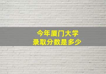 今年厦门大学录取分数是多少