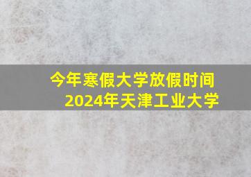 今年寒假大学放假时间2024年天津工业大学