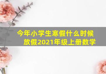 今年小学生寒假什么时候放假2021年级上册数学