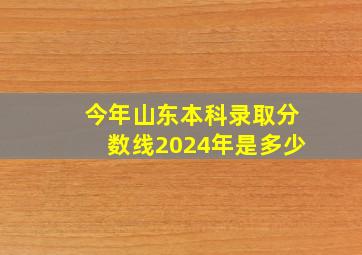 今年山东本科录取分数线2024年是多少