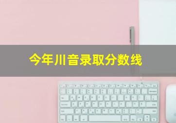 今年川音录取分数线