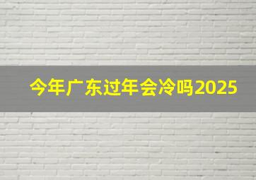 今年广东过年会冷吗2025