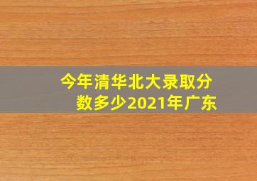 今年清华北大录取分数多少2021年广东