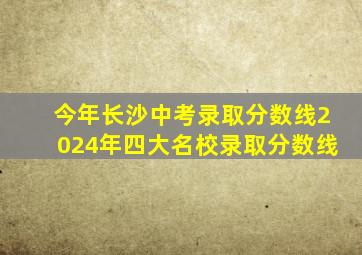 今年长沙中考录取分数线2024年四大名校录取分数线