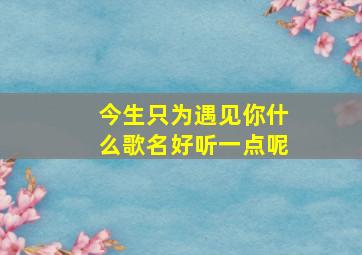 今生只为遇见你什么歌名好听一点呢