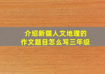 介绍新疆人文地理的作文题目怎么写三年级