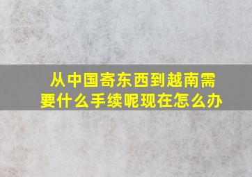 从中国寄东西到越南需要什么手续呢现在怎么办