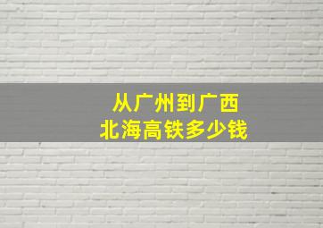 从广州到广西北海高铁多少钱