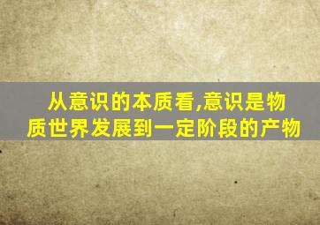 从意识的本质看,意识是物质世界发展到一定阶段的产物