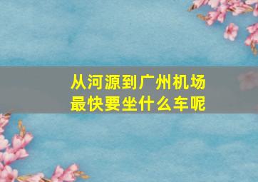 从河源到广州机场最快要坐什么车呢