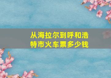 从海拉尔到呼和浩特市火车票多少钱