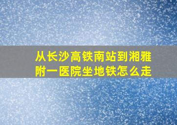 从长沙高铁南站到湘雅附一医院坐地铁怎么走