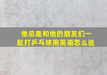 他总是和他的朋友们一起打乒乓球用英语怎么说