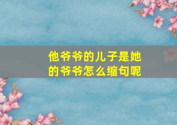 他爷爷的儿子是她的爷爷怎么缩句呢