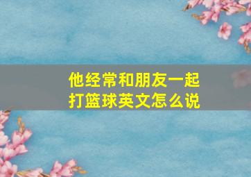 他经常和朋友一起打篮球英文怎么说