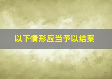 以下情形应当予以结案