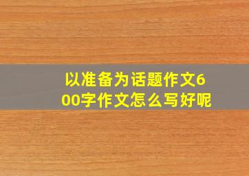 以准备为话题作文600字作文怎么写好呢