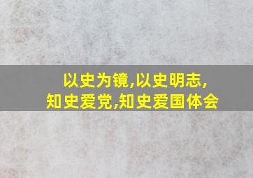 以史为镜,以史明志,知史爱党,知史爱国体会