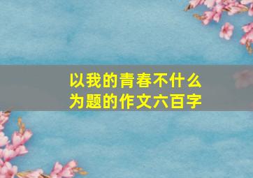 以我的青春不什么为题的作文六百字